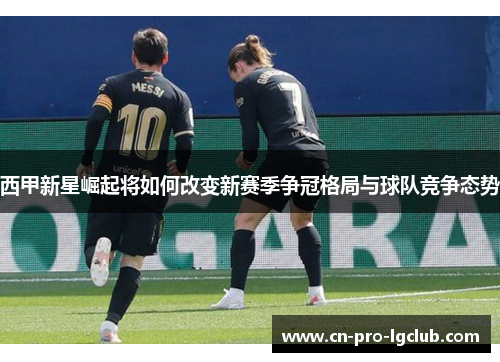 西甲新星崛起将如何改变新赛季争冠格局与球队竞争态势