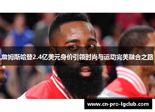 詹姆斯哈登2.4亿美元身价引领时尚与运动完美融合之路
