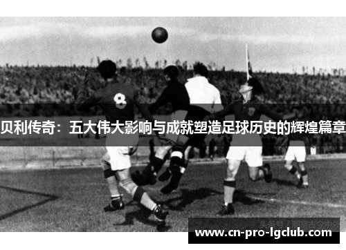 贝利传奇：五大伟大影响与成就塑造足球历史的辉煌篇章